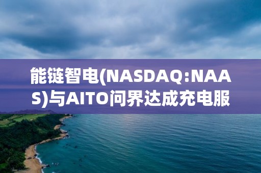 能鏈智電(NASDAQ:NAAS)與AITO問界達成充電服務戰(zhàn)略合作