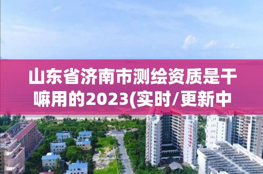 山東省濟南市測繪資質是干嘛用的2023(實時/更新中)