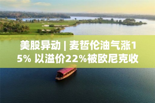 美股異動 | 麥哲倫油氣漲15% 以溢價22%被歐尼克收購