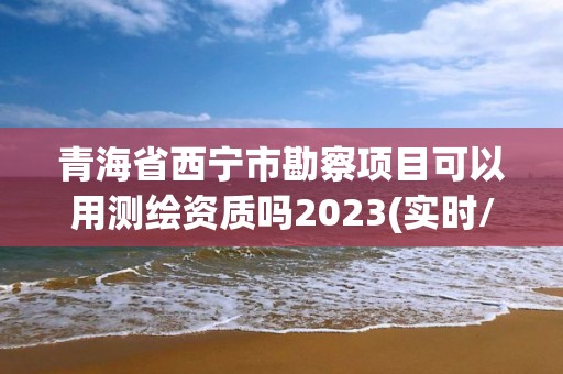 青海省西寧市勘察項(xiàng)目可以用測(cè)繪資質(zhì)嗎2023(實(shí)時(shí)/更新中)