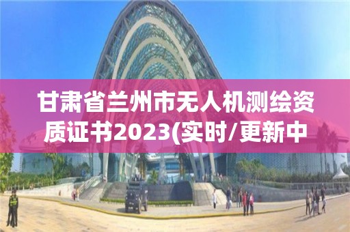 甘肅省蘭州市無人機測繪資質證書2023(實時/更新中)