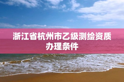 浙江省杭州市乙級測繪資質辦理條件