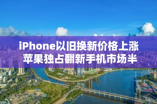 iPhone以舊換新價格上漲 蘋果獨占翻新手機市場半壁江山