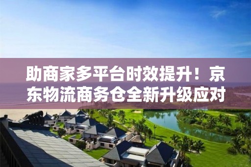 助商家多平臺時效提升！京東物流商務倉全新升級應對618大促