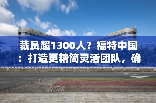 裁員超1300人？福特中國：打造更精簡靈活團隊，確保業(yè)務(wù)可持續(xù)