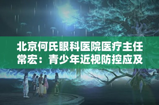 北京何氏眼科醫院醫療主任常宏：青少年近視防控應及時干預