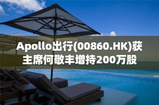 Apollo出行(00860.HK)獲主席何敬豐增持200萬股