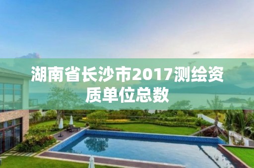 湖南省長沙市2017測繪資質(zhì)單位總數(shù)