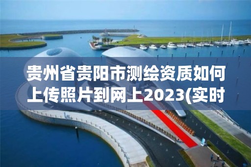 貴州省貴陽市測繪資質如何上傳照片到網上2023(實時/更新中)