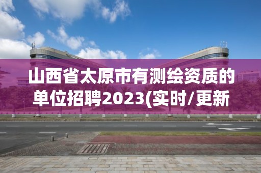 山西省太原市有測繪資質的單位招聘2023(實時/更新中)