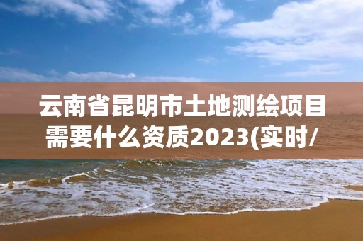 云南省昆明市土地測(cè)繪項(xiàng)目需要什么資質(zhì)2023(實(shí)時(shí)/更新中)