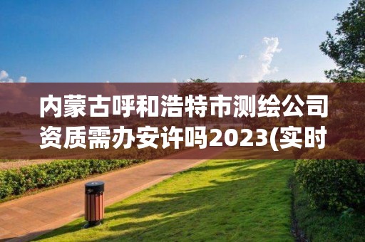 內(nèi)蒙古呼和浩特市測(cè)繪公司資質(zhì)需辦安許嗎2023(實(shí)時(shí)/更新中)