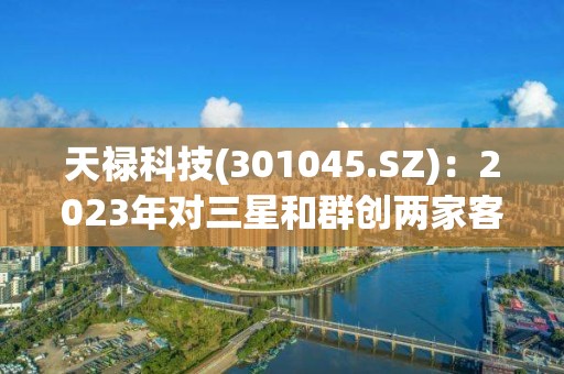 天祿科技(301045.SZ)：2023年對三星和群創(chuàng)兩家客戶的交貨量每月持續(xù)增加