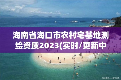 海南省海口市農(nóng)村宅基地測繪資質(zhì)2023(實時/更新中)