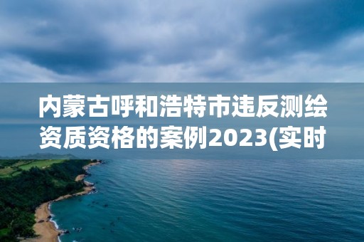 內(nèi)蒙古呼和浩特市違反測繪資質(zhì)資格的案例2023(實時/更新中)