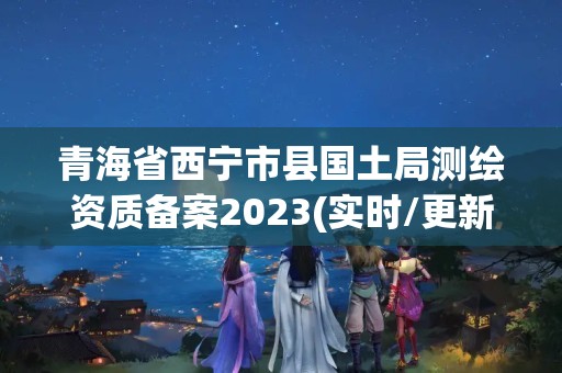 青海省西寧市縣國土局測繪資質備案2023(實時/更新中)