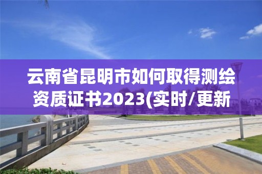 云南省昆明市如何取得測繪資質(zhì)證書2023(實(shí)時/更新中)