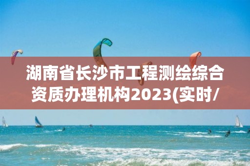 湖南省長沙市工程測繪綜合資質辦理機構2023(實時/更新中)