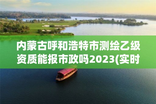 內蒙古呼和浩特市測繪乙級資質能報市政嗎2023(實時/更新中)