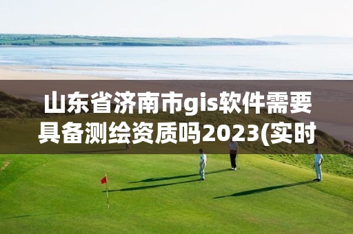 山東省濟南市gis軟件需要具備測繪資質嗎2023(實時/更新中)