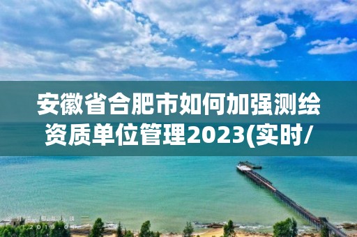 安徽省合肥市如何加強測繪資質單位管理2023(實時/更新中)