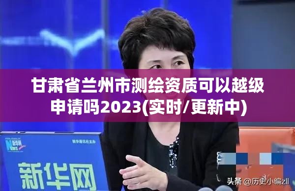 甘肅省蘭州市測繪資質可以越級申請嗎2023(實時/更新中)