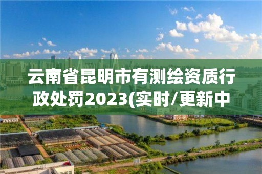 云南省昆明市有測繪資質(zhì)行政處罰2023(實時/更新中)