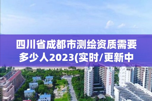 四川省成都市測繪資質(zhì)需要多少人2023(實(shí)時/更新中)