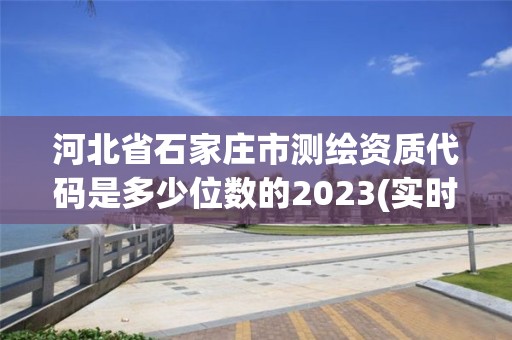 河北省石家莊市測繪資質代碼是多少位數的2023(實時/更新中)