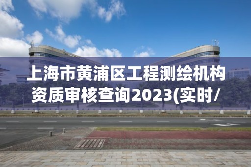 上海市黃浦區工程測繪機構資質審核查詢2023(實時/更新中)