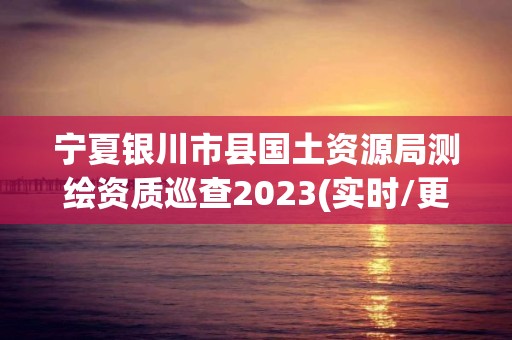 寧夏銀川市縣國土資源局測繪資質巡查2023(實時/更新中)