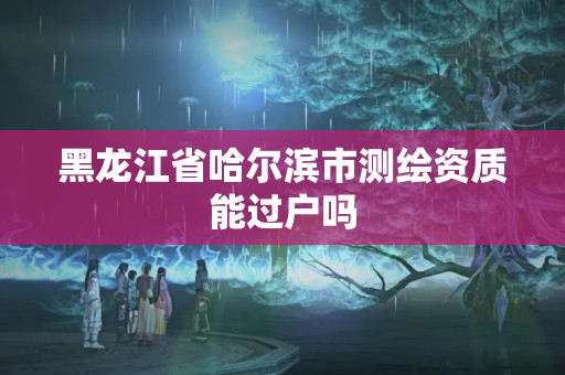 黑龍江省哈爾濱市測(cè)繪資質(zhì)能過戶嗎