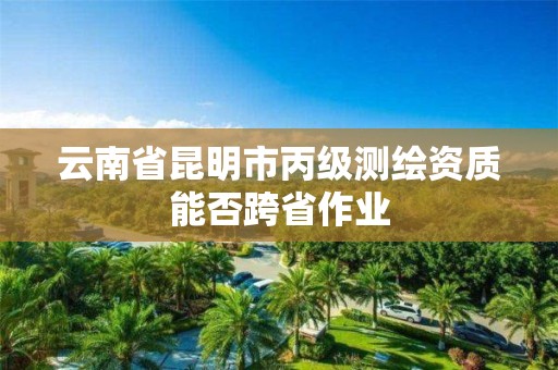 云南省昆明市丙級測繪資質(zhì)能否跨省作業(yè)