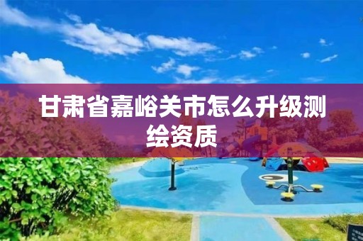 甘肅省嘉峪關市怎么升級測繪資質