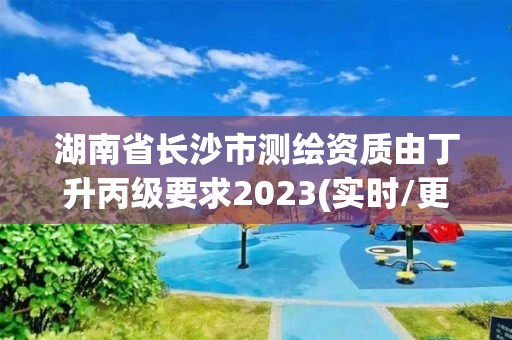 湖南省長沙市測繪資質由丁升丙級要求2023(實時/更新中)