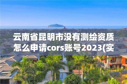 云南省昆明市沒有測繪資質怎么申請cors賬號2023(實時/更新中)