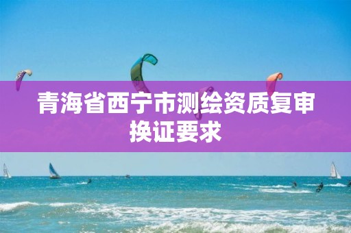 青海省西寧市測繪資質復審換證要求