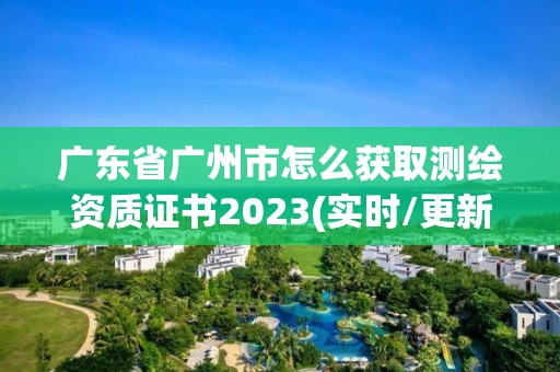 廣東省廣州市怎么獲取測繪資質證書2023(實時/更新中)