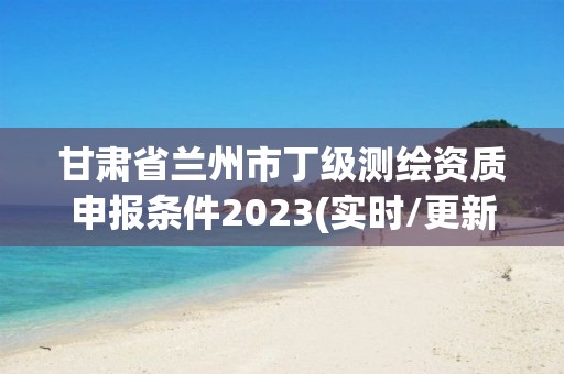 甘肅省蘭州市丁級測繪資質申報條件2023(實時/更新中)