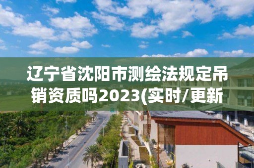 遼寧省沈陽市測繪法規定吊銷資質嗎2023(實時/更新中)