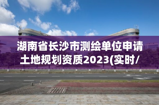 湖南省長沙市測繪單位申請土地規劃資質2023(實時/更新中)