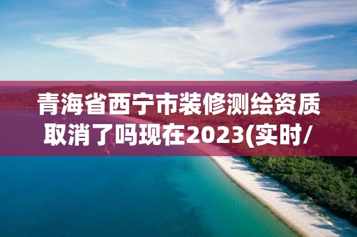 青海省西寧市裝修測繪資質取消了嗎現在2023(實時/更新中)