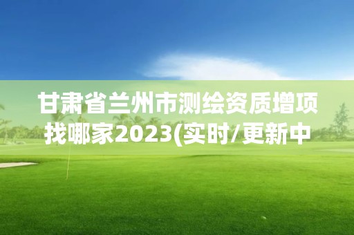 甘肅省蘭州市測繪資質(zhì)增項找哪家2023(實時/更新中)