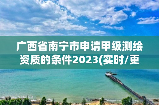 廣西省南寧市申請甲級測繪資質(zhì)的條件2023(實(shí)時/更新中)