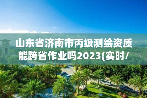 山東省濟南市丙級測繪資質能跨省作業嗎2023(實時/更新中)