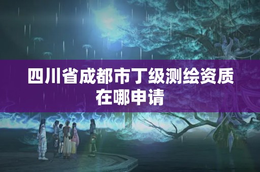 四川省成都市丁級測繪資質在哪申請