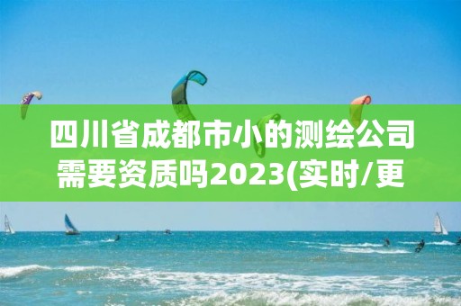 四川省成都市小的測繪公司需要資質嗎2023(實時/更新中)