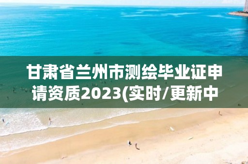 甘肅省蘭州市測繪畢業(yè)證申請資質(zhì)2023(實時/更新中)