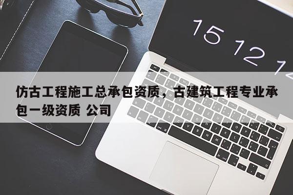 仿古工程施工總承包資質，古建筑工程專業(yè)承包一級資質 公司