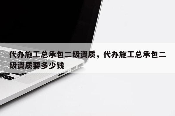 代辦施工總承包二級資質(zhì)，代辦施工總承包二級資質(zhì)要多少錢